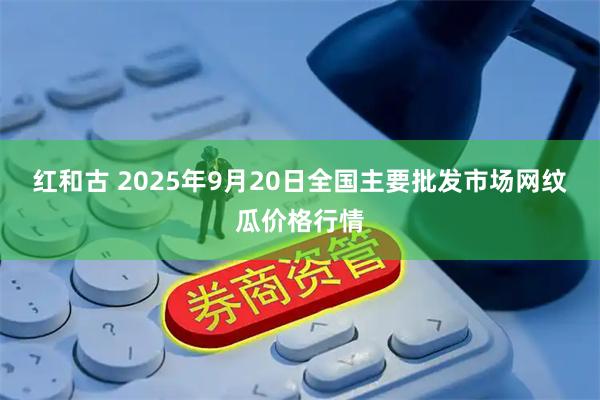 红和古 2025年9月20日全国主要批发市场网纹瓜价格行情