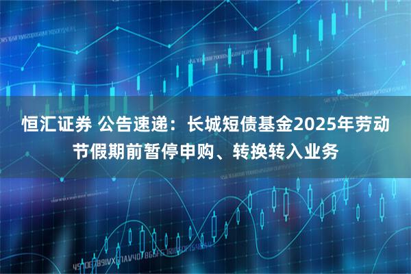 恒汇证券 公告速递：长城短债基金2025年劳动节假期前暂停申购、转换转入业务