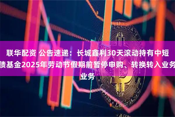 联华配资 公告速递：长城鑫利30天滚动持有中短债基金2025年劳动节假期前暂停申购、转换转入业务