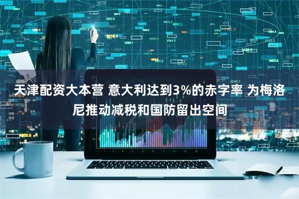 天津配资大本营 意大利达到3%的赤字率 为梅洛尼推动减税和国防留出空间