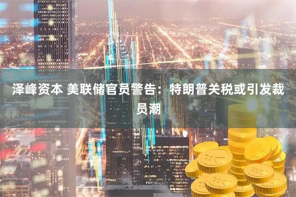 泽峰资本 美联储官员警告：特朗普关税或引发裁员潮