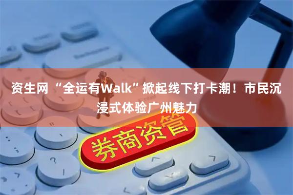 资生网 “全运有Walk”掀起线下打卡潮！市民沉浸式体验广州魅力