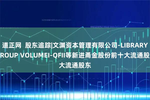 道正网  股东追踪|文渊资本管理有限公司-LIBRARY GROUP VOLUMEI-QFII等新进甬金股份前十大流通股东