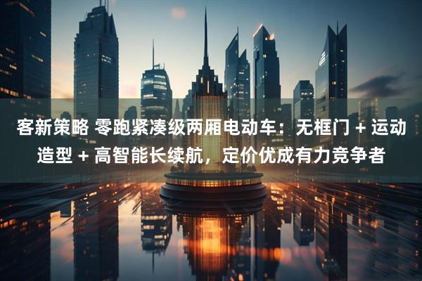 客新策略 零跑紧凑级两厢电动车：无框门 + 运动造型 + 高智能长续航，定价优成有力竞争者
