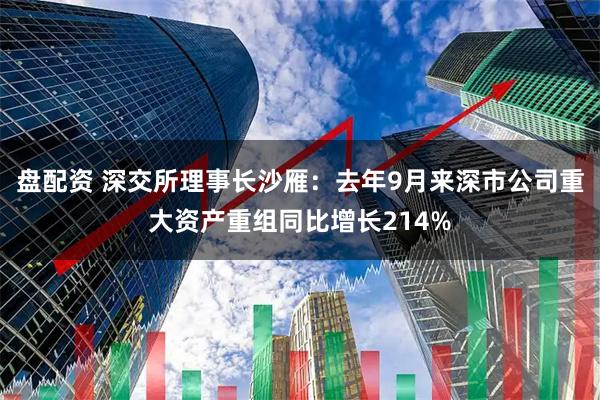 盘配资 深交所理事长沙雁：去年9月来深市公司重大资产重组同比增长214%