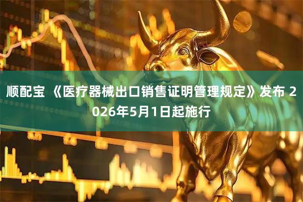 顺配宝 《医疗器械出口销售证明管理规定》发布 2026年5月1日起施行