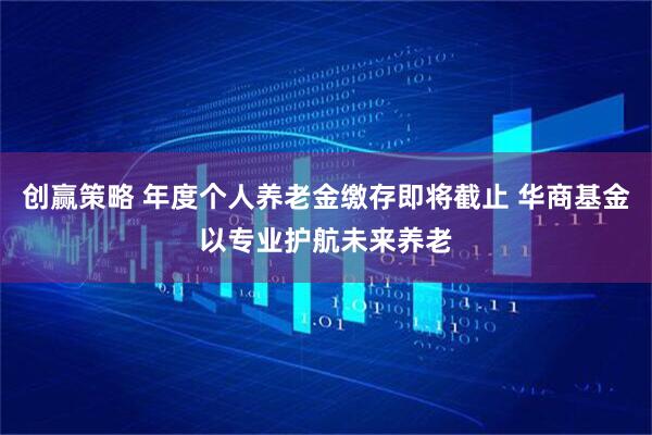 创赢策略 年度个人养老金缴存即将截止 华商基金以专业护航未来养老