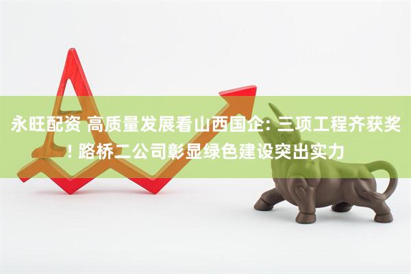 永旺配资 高质量发展看山西国企: 三项工程齐获奖! 路桥二公司彰显绿色建设突出实力