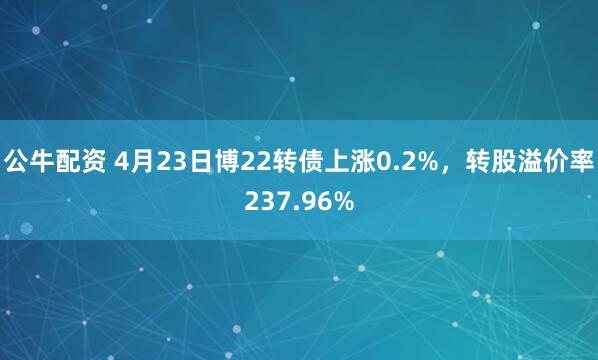 公牛配资 4月23日博22转债上涨0.2%，转股溢价率237.96%