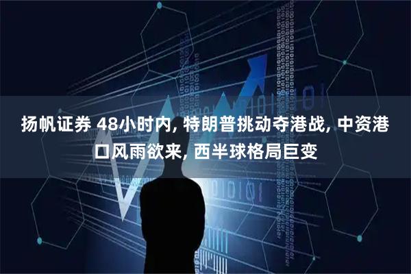 扬帆证券 48小时内, 特朗普挑动夺港战, 中资港口风雨欲来, 西半球格局巨变