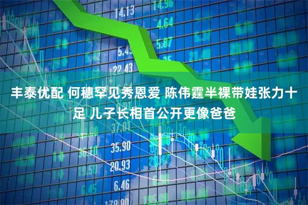 丰泰优配 何穗罕见秀恩爱 陈伟霆半裸带娃张力十足 儿子长相首公开更像爸爸