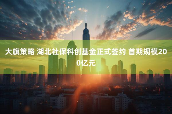 大旗策略 湖北社保科创基金正式签约 首期规模200亿元