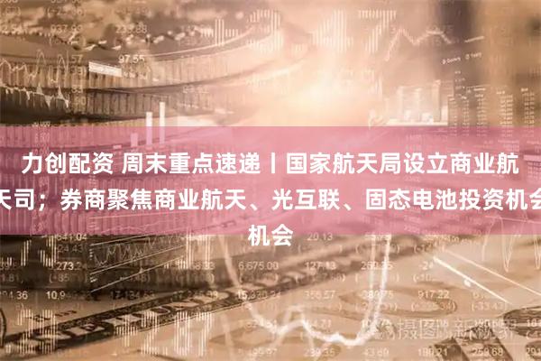 力创配资 周末重点速递丨国家航天局设立商业航天司；券商聚焦商业航天、光互联、固态电池投资机会
