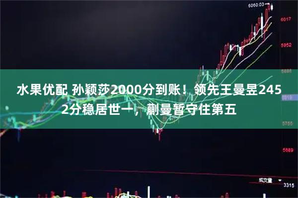 水果优配 孙颖莎2000分到账！领先王曼昱2452分稳居世一，蒯曼暂守住第五