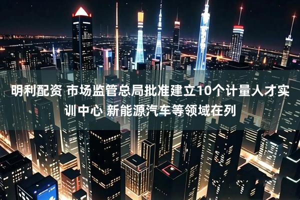 明利配资 市场监管总局批准建立10个计量人才实训中心 新能源汽车等领域在列
