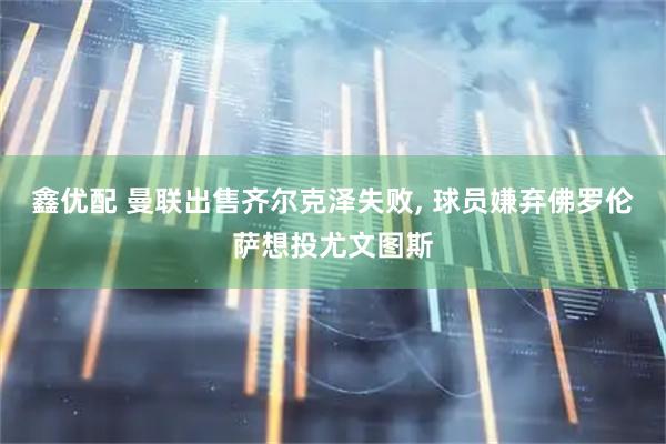 鑫优配 曼联出售齐尔克泽失败, 球员嫌弃佛罗伦萨想投尤文图斯